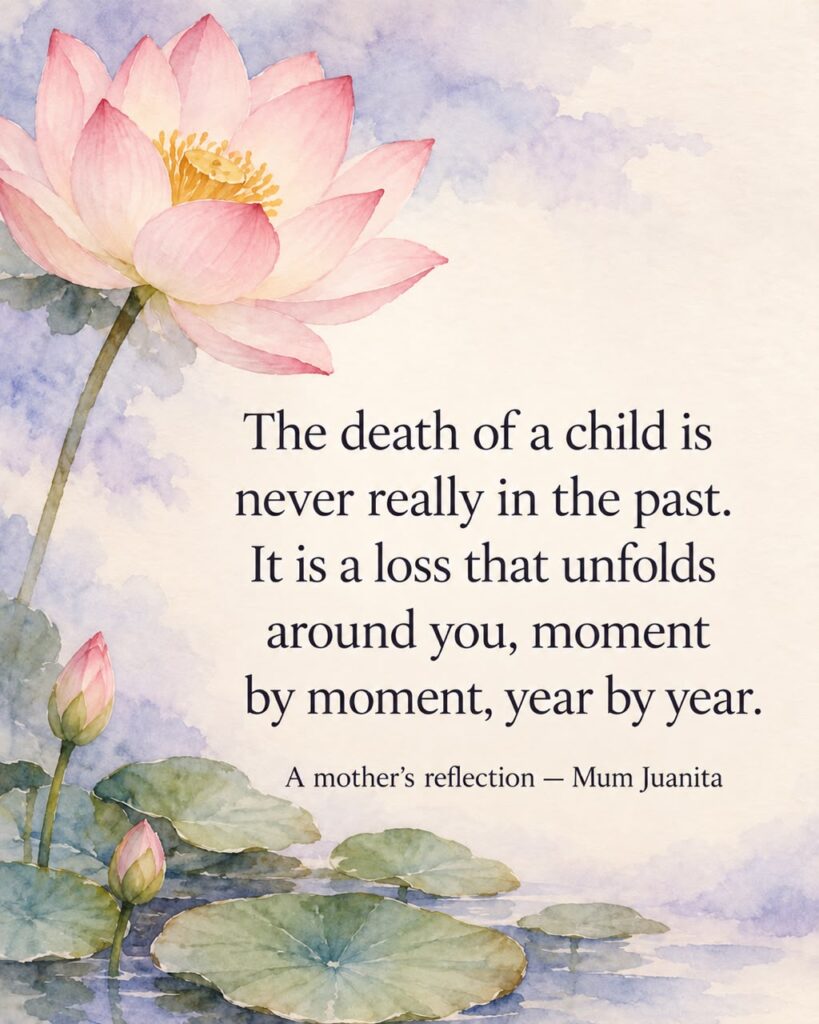 A mother’s reflection by Mum Juanita: The death of a child is never really in the past. It is a loss that unfolds around you, moment by moment, year by year.
