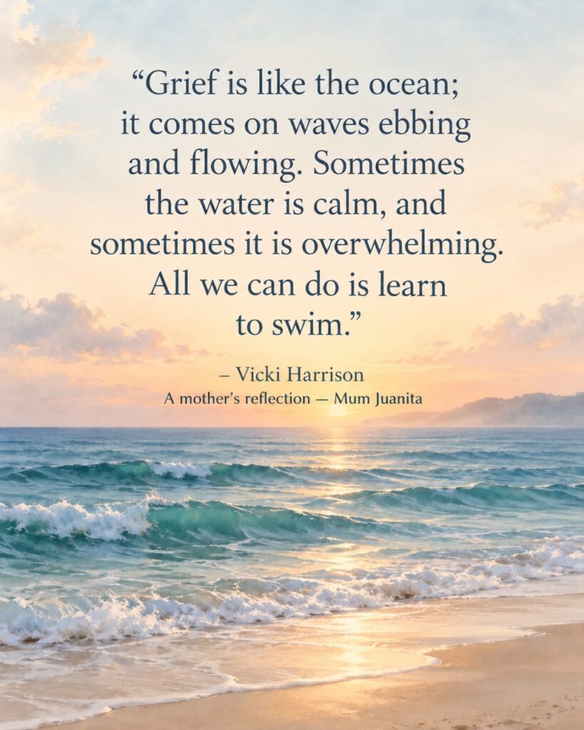 A mother’s reflection by Mum Juanita, quoting Vicki Harrison: Grief is like the ocean; it comes on waves ebbing and flowing. Sometimes the water is calm, and sometimes it is overwhelming. All we can do is learn to swim.